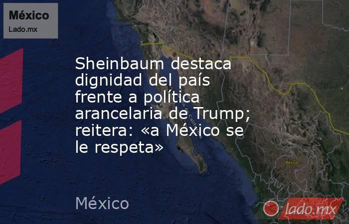 Sheinbaum destaca dignidad del país frente a política arancelaria de Trump; reitera: «a México se le respeta». Noticias en tiempo real