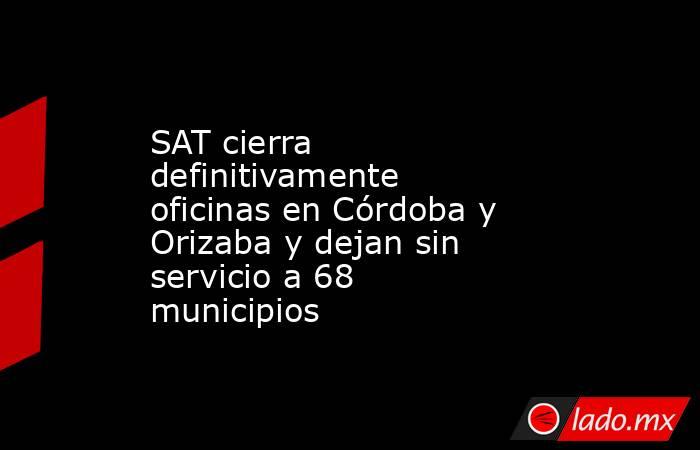 SAT cierra definitivamente oficinas en Córdoba y Orizaba y dejan sin servicio a 68 municipios. Noticias en tiempo real