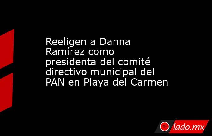 Reeligen a Danna Ramírez como presidenta del comité directivo municipal del PAN en Playa del Carmen. Noticias en tiempo real