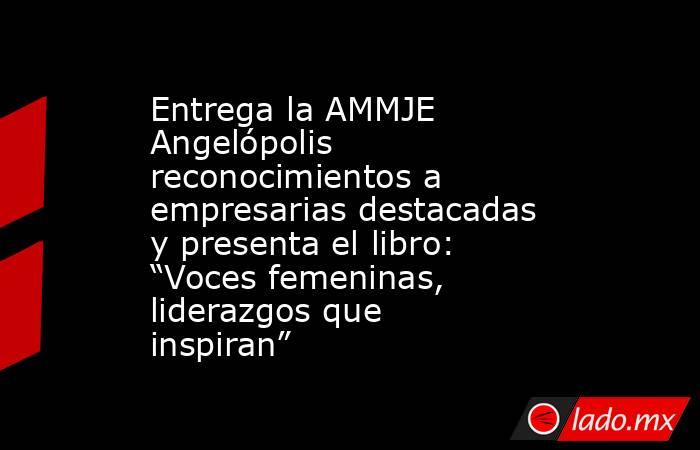 Entrega la AMMJE Angelópolis reconocimientos a empresarias destacadas y presenta el libro: “Voces femeninas, liderazgos que inspiran”. Noticias en tiempo real