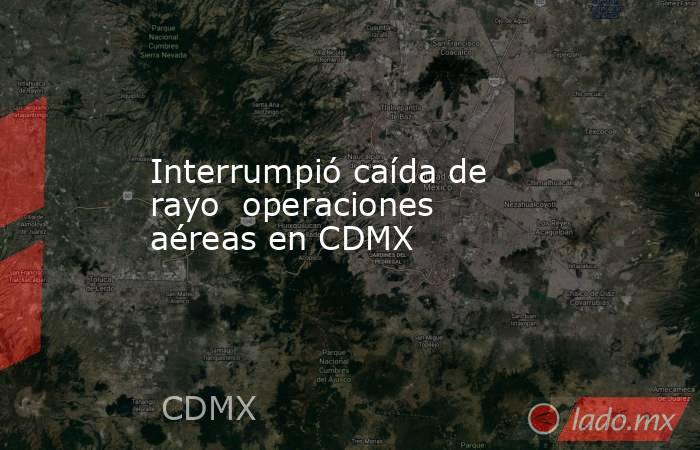 Interrumpió caída de rayo  operaciones aéreas en CDMX. Noticias en tiempo real
