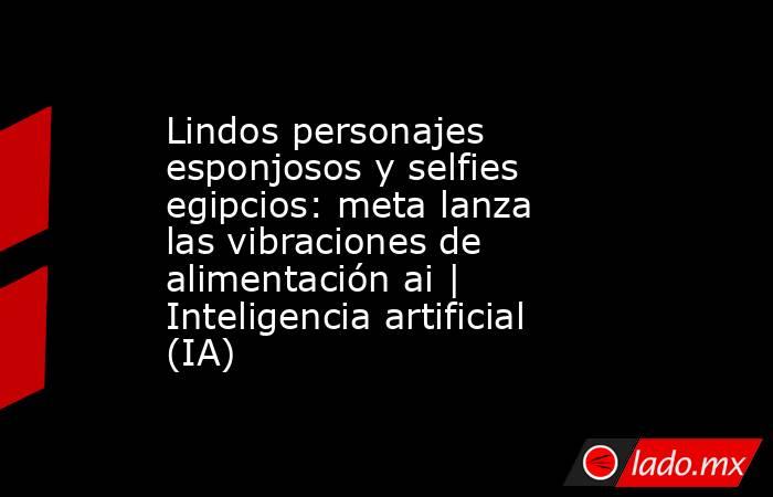 Lindos personajes esponjosos y selfies egipcios: meta lanza las vibraciones de alimentación ai | Inteligencia artificial (IA). Noticias en tiempo real