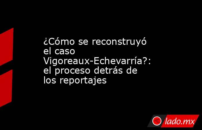 ¿Cómo se reconstruyó el caso Vigoreaux-Echevarría?: el proceso detrás de los reportajes . Noticias en tiempo real