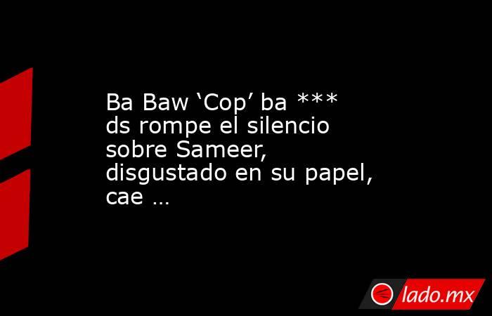 Ba Baw ‘Cop’ ba *** ds rompe el silencio sobre Sameer, disgustado en su papel, cae …. Noticias en tiempo real