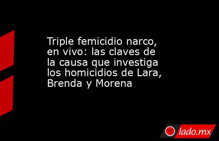 Triple femicidio narco, en vivo: las claves de la causa que investiga los homicidios de Lara, Brenda y Morena. Noticias en tiempo real
