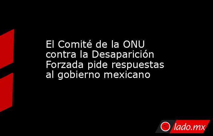 El Comité de la ONU contra la Desaparición Forzada pide respuestas al gobierno mexicano. Noticias en tiempo real