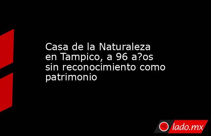 Casa de la Naturaleza en Tampico, a 96 a?os sin reconocimiento como patrimonio. Noticias en tiempo real