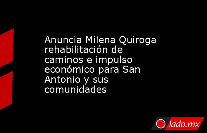 Anuncia Milena Quiroga rehabilitación de caminos e impulso económico para San Antonio y sus comunidades. Noticias en tiempo real
