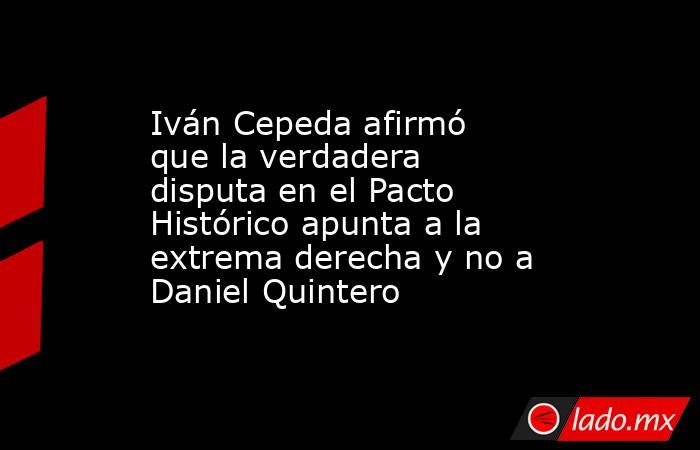 Iván Cepeda afirmó que la verdadera disputa en el Pacto Histórico apunta a la extrema derecha y no a Daniel Quintero. Noticias en tiempo real