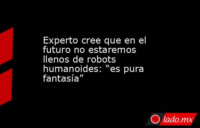 Experto cree que en el futuro no estaremos llenos de robots humanoides: “es pura fantasía”. Noticias en tiempo real