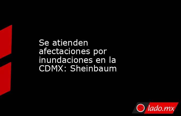 Se atienden afectaciones por inundaciones en la CDMX: Sheinbaum. Noticias en tiempo real