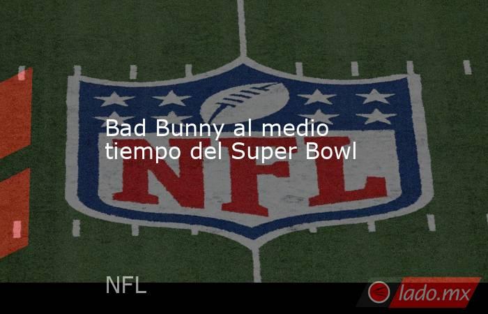 Bad Bunny al medio tiempo del Super Bowl. Noticias en tiempo real