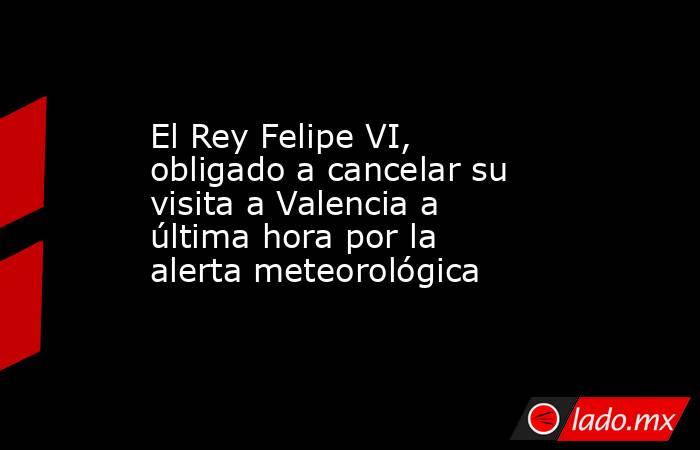 El Rey Felipe VI, obligado a cancelar su visita a Valencia a última hora por la alerta meteorológica. Noticias en tiempo real