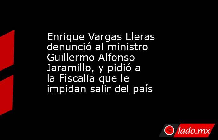 Enrique Vargas Lleras denunció al ministro Guillermo Alfonso Jaramillo, y pidió a la Fiscalía que le impidan salir del país. Noticias en tiempo real