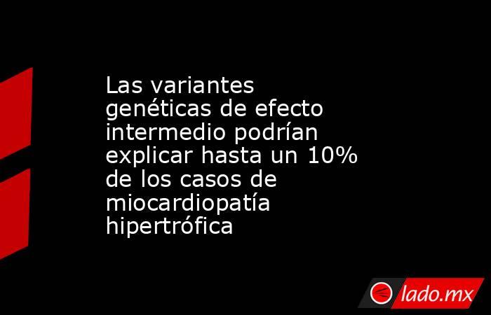 Las variantes genéticas de efecto intermedio podrían explicar hasta un 10% de los casos de miocardiopatía hipertrófica. Noticias en tiempo real