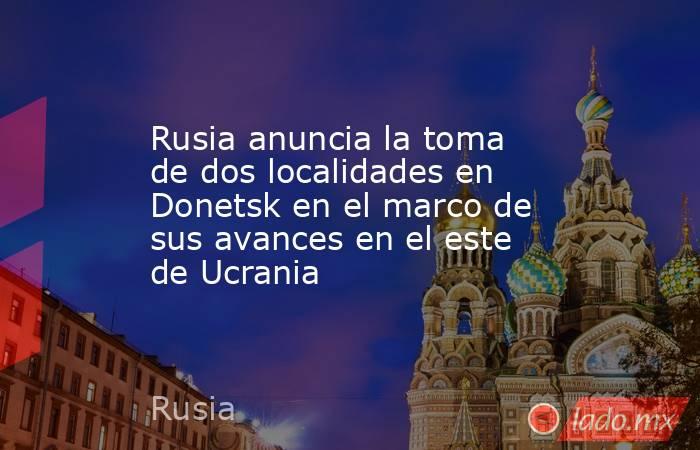 Rusia anuncia la toma de dos localidades en Donetsk en el marco de sus avances en el este de Ucrania. Noticias en tiempo real