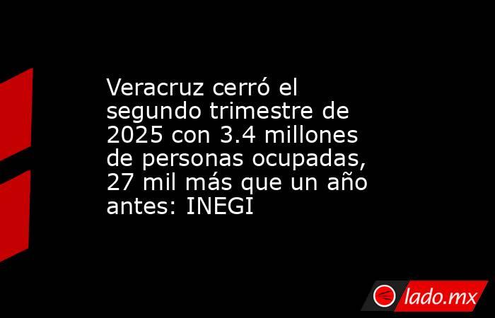 Veracruz cerró el segundo trimestre de 2025 con 3.4 millones de personas ocupadas, 27 mil más que un año antes: INEGI. Noticias en tiempo real