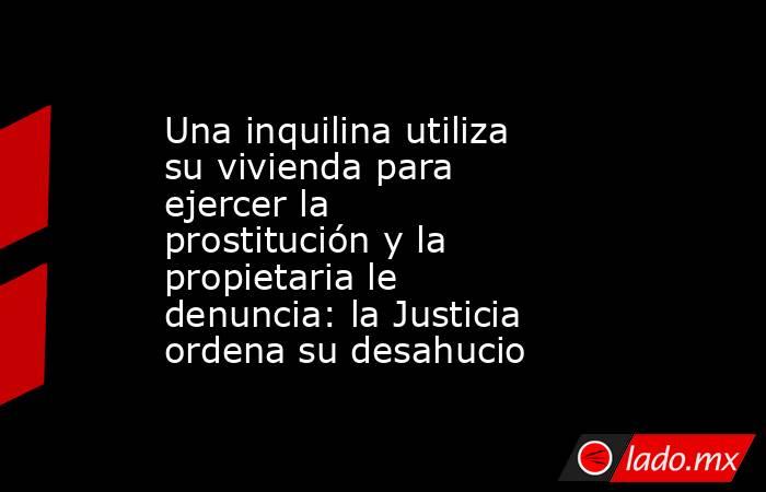 Una inquilina utiliza su vivienda para ejercer la prostitución y la propietaria le denuncia: la Justicia ordena su desahucio. Noticias en tiempo real