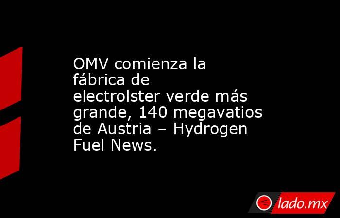 OMV comienza la fábrica de electrolster verde más grande, 140 megavatios de Austria – Hydrogen Fuel News.. Noticias en tiempo real