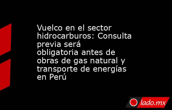 Vuelco en el sector hidrocarburos: Consulta previa será obligatoria antes de obras de gas natural y transporte de energías en Perú. Noticias en tiempo real