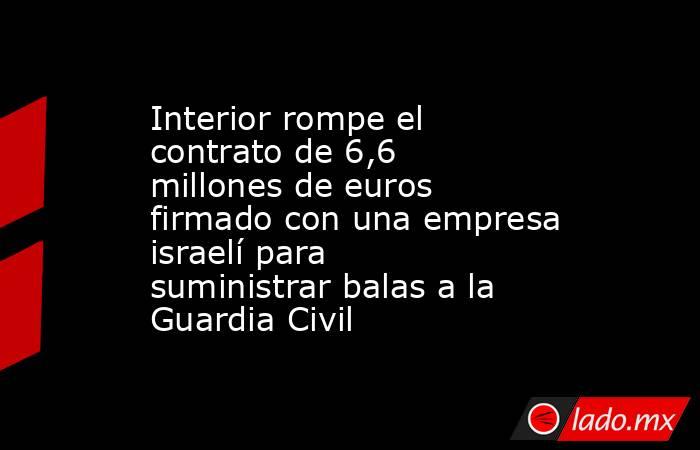 Interior rompe el contrato de 6,6 millones de euros firmado con una empresa israelí para suministrar balas a la Guardia Civil. Noticias en tiempo real