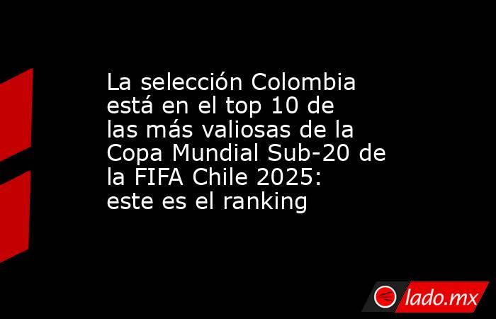 La selección Colombia está en el top 10 de las más valiosas de la Copa Mundial Sub-20 de la FIFA Chile 2025: este es el ranking. Noticias en tiempo real