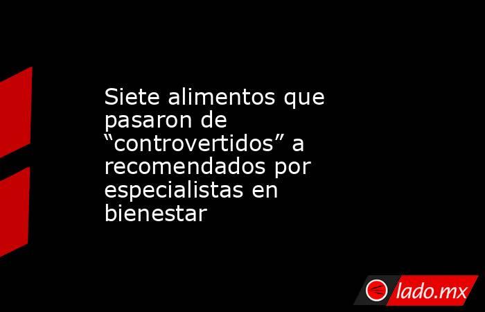 Siete alimentos que pasaron de “controvertidos” a recomendados por especialistas en bienestar . Noticias en tiempo real