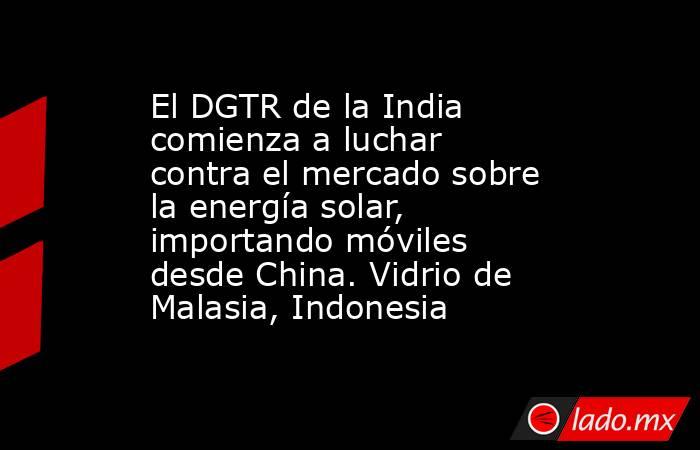 El DGTR de la India comienza a luchar contra el mercado sobre la energía solar, importando móviles desde China. Vidrio de Malasia, Indonesia. Noticias en tiempo real