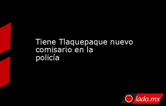 Tiene Tlaquepaque nuevo comisario en la policía. Noticias en tiempo real