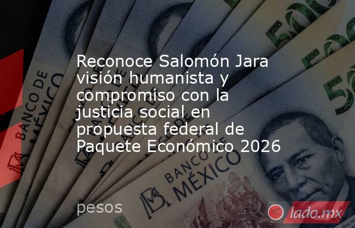 Reconoce Salomón Jara visión humanista y compromiso con la justicia social en propuesta federal de Paquete Económico 2026. Noticias en tiempo real