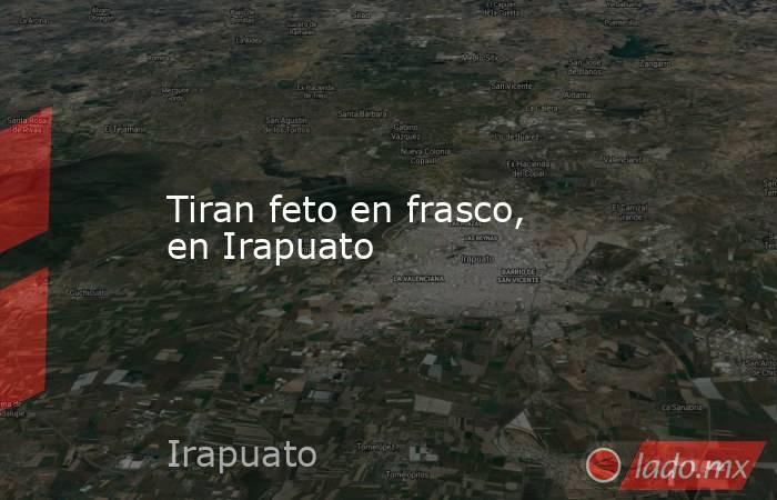 Tiran feto en frasco, en Irapuato. Noticias en tiempo real