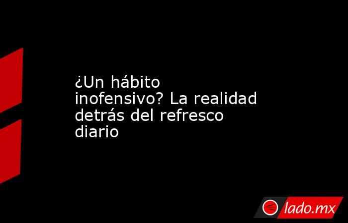 ¿Un hábito inofensivo? La realidad detrás del refresco diario. Noticias en tiempo real