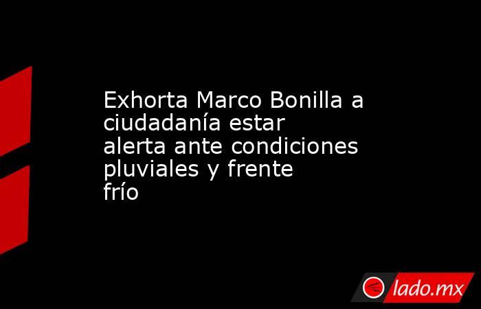 Exhorta Marco Bonilla a ciudadanía estar alerta ante condiciones pluviales y frente frío. Noticias en tiempo real