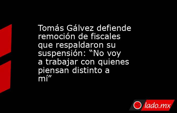 Tomás Gálvez defiende remoción de fiscales que respaldaron su suspensión: “No voy a trabajar con quienes piensan distinto a mí”. Noticias en tiempo real