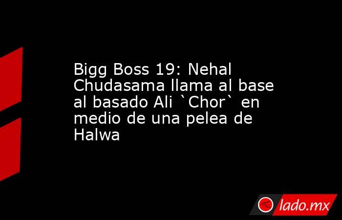 Bigg Boss 19: Nehal Chudasama llama al base al basado Ali `Chor` en medio de una pelea de Halwa. Noticias en tiempo real
