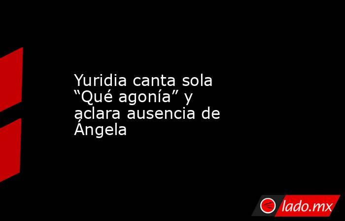 Yuridia canta sola “Qué agonía” y aclara ausencia de Ángela. Noticias en tiempo real