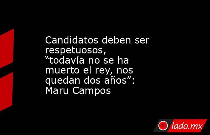 Candidatos deben ser respetuosos, “todavía no se ha muerto el rey, nos quedan dos años”: Maru Campos. Noticias en tiempo real