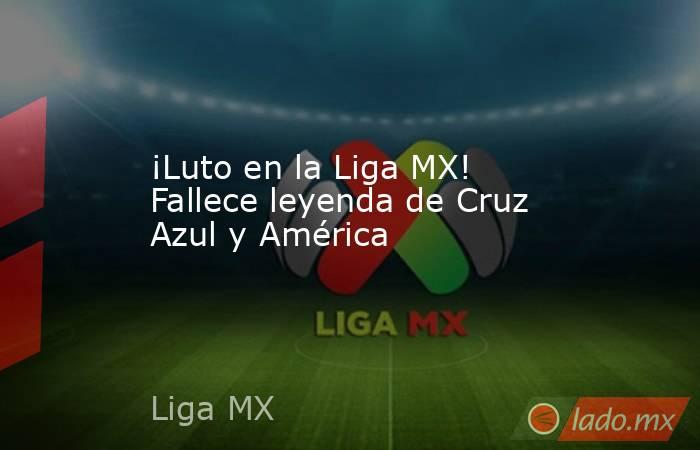 ¡Luto en la Liga MX! Fallece leyenda de Cruz Azul y América. Noticias en tiempo real