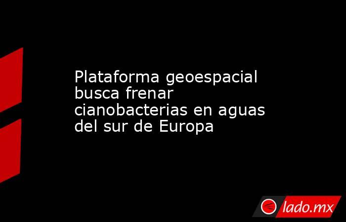 Plataforma geoespacial busca frenar cianobacterias en aguas del sur de Europa. Noticias en tiempo real