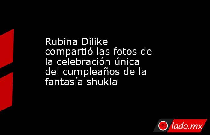 Rubina Dilike compartió las fotos de la celebración única del cumpleaños de la fantasía shukla. Noticias en tiempo real