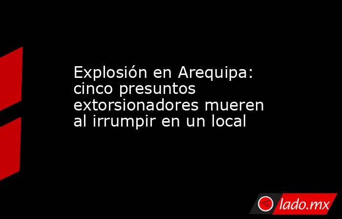 Explosión en Arequipa: cinco presuntos extorsionadores mueren al irrumpir en un local. Noticias en tiempo real