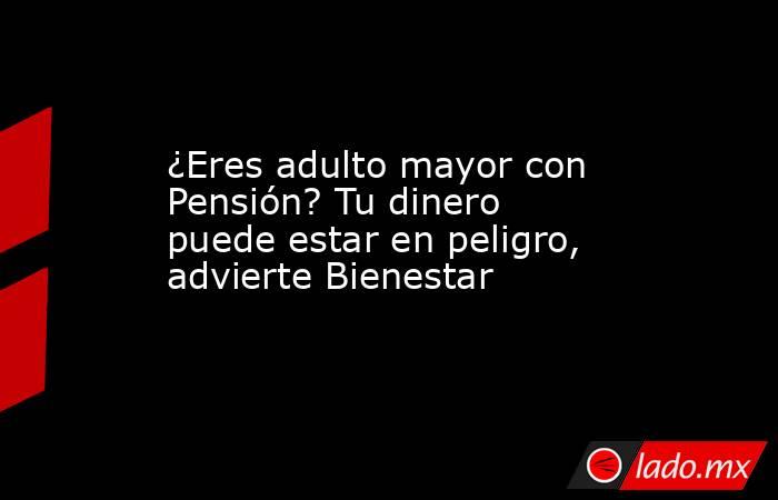¿Eres adulto mayor con Pensión? Tu dinero puede estar en peligro, advierte Bienestar. Noticias en tiempo real