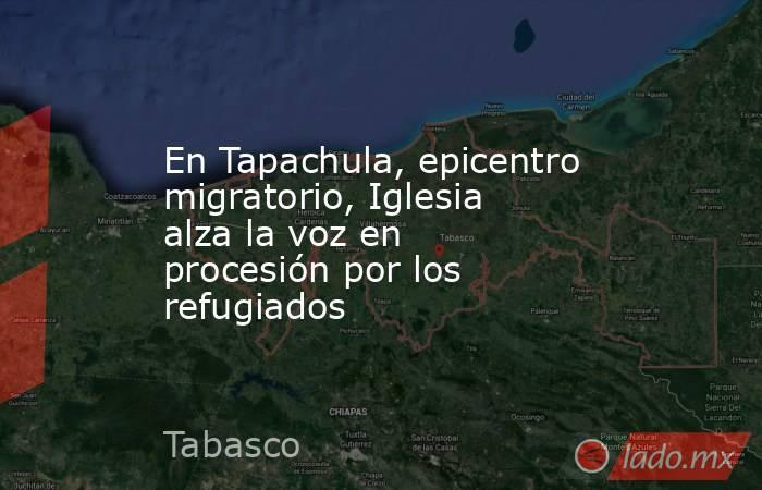 En Tapachula, epicentro migratorio, Iglesia alza la voz en procesión por los refugiados. Noticias en tiempo real