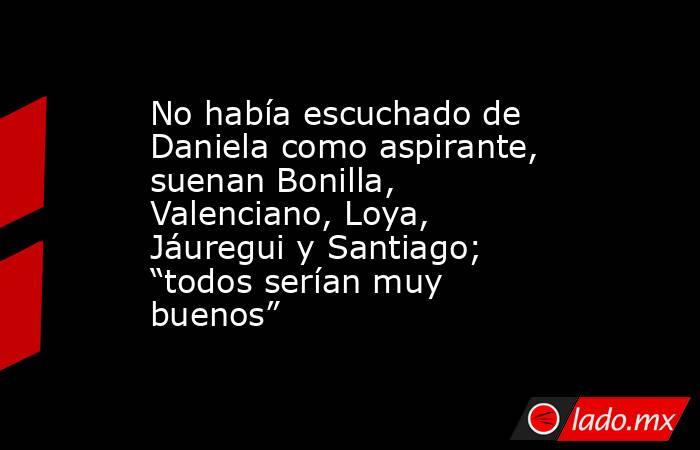 No había escuchado de Daniela como aspirante, suenan Bonilla, Valenciano, Loya, Jáuregui y Santiago; “todos serían muy buenos”. Noticias en tiempo real