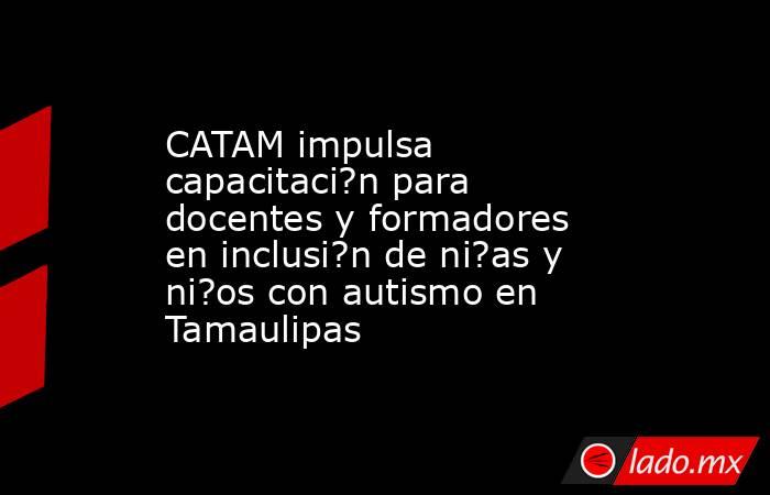CATAM impulsa capacitaci?n para docentes y formadores en inclusi?n de ni?as y ni?os con autismo en Tamaulipas. Noticias en tiempo real
