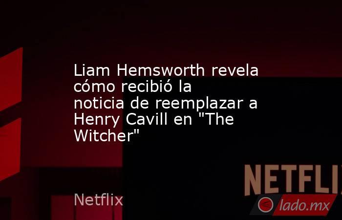 Liam Hemsworth revela cómo recibió la noticia de reemplazar a Henry Cavill en 