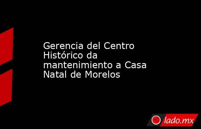 Gerencia del Centro Histórico da mantenimiento a Casa Natal de Morelos. Noticias en tiempo real