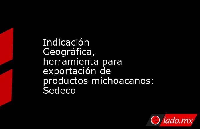 Indicación Geográfica, herramienta para exportación de productos michoacanos: Sedeco. Noticias en tiempo real