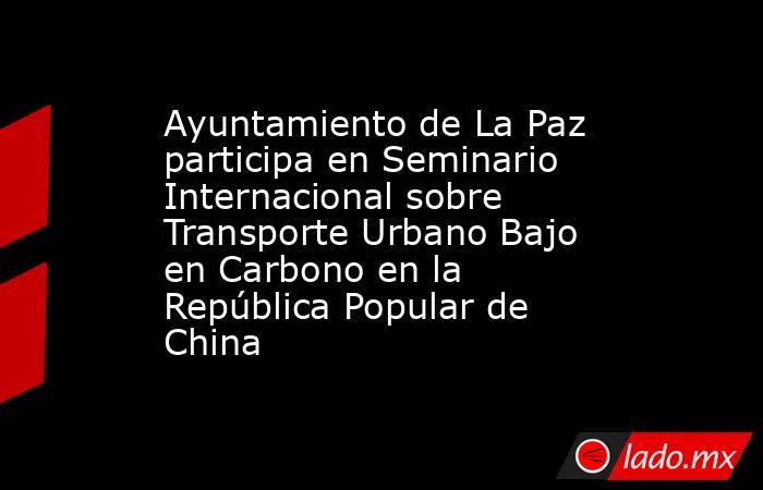 Ayuntamiento de La Paz participa en Seminario Internacional sobre Transporte Urbano Bajo en Carbono en la República Popular de China. Noticias en tiempo real