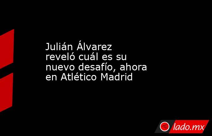 Julián Álvarez reveló cuál es su nuevo desafío, ahora en Atlético Madrid. Noticias en tiempo real